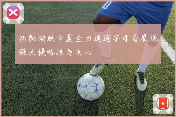 热凯湖狼今夏全力追逐字母哥展现强大侵略性与决心