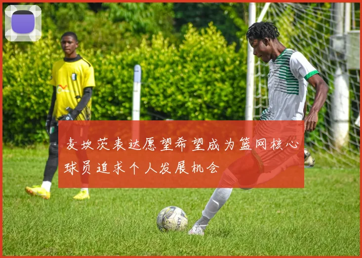 麦坎茨表达愿望希望成为篮网核心球员追求个人发展机会