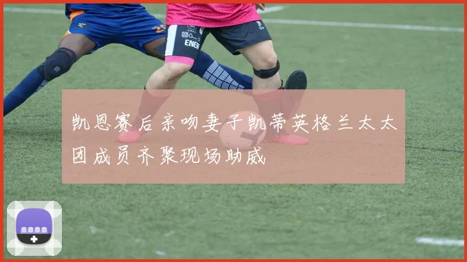 凯恩赛后亲吻妻子凯蒂英格兰太太团成员齐聚现场助威