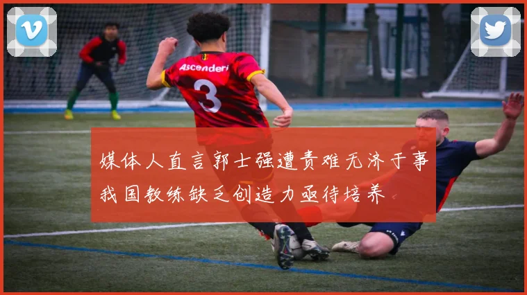 媒体人直言郭士强遭责难无济于事我国教练缺乏创造力亟待培养