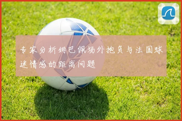 专家分析姆巴佩场外抱负与法国球迷情感的距离问题