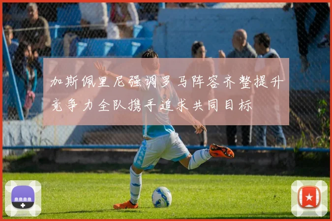 加斯佩里尼强调罗马阵容齐整提升竞争力全队携手追求共同目标
