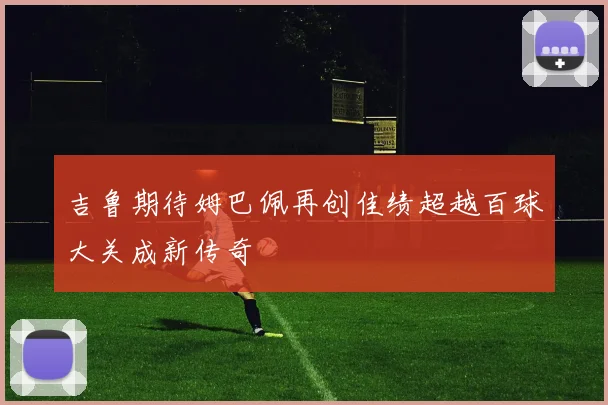 吉鲁期待姆巴佩再创佳绩超越百球大关成新传奇