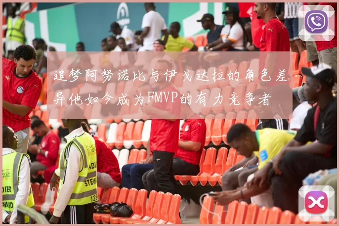 追梦阿努诺比与伊戈达拉的角色差异他如今成为FMVP的有力竞争者