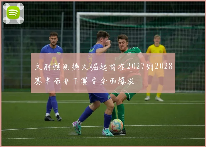 文胖预测热火崛起将在2027到2028赛季而非下赛季全面爆发