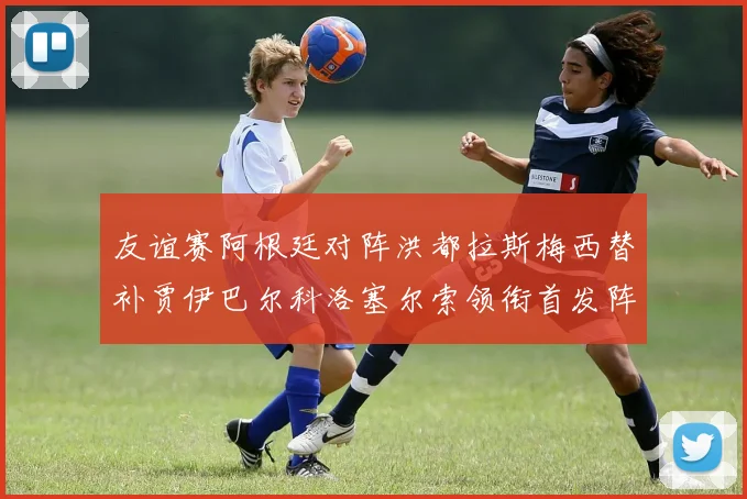 友谊赛阿根廷对阵洪都拉斯梅西替补贾伊巴尔科洛塞尔索领衔首发阵容