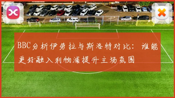 BBC分析伊劳拉与斯洛特对比：谁能更好融入利物浦提升主场氛围