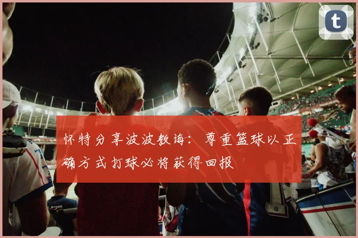 怀特分享波波教诲：尊重篮球以正确方式打球必将获得回报