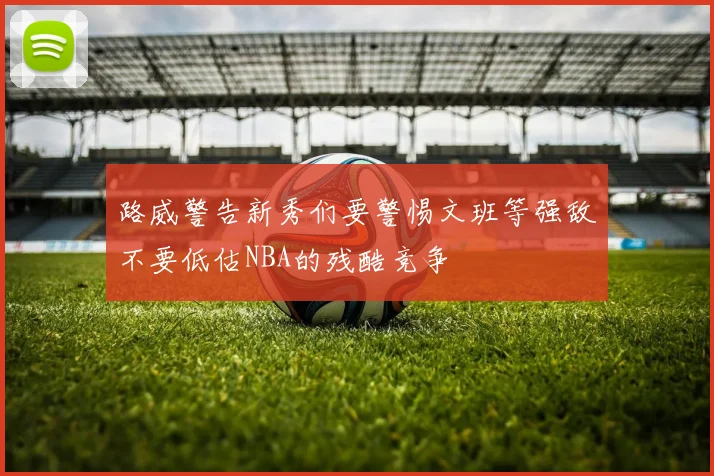 路威警告新秀们要警惕文班等强敌不要低估NBA的残酷竞争