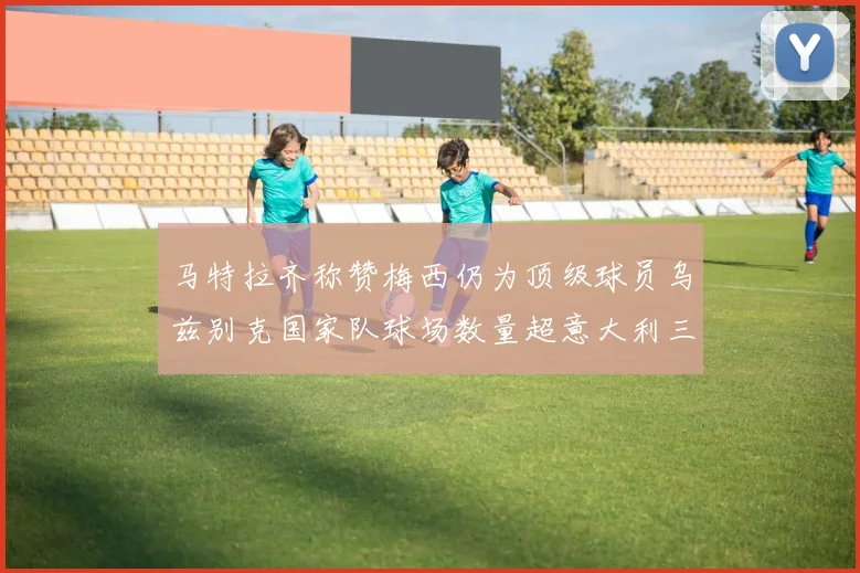 马特拉齐称赞梅西仍为顶级球员乌兹别克国家队球场数量超意大利三倍