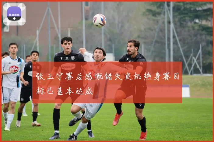 张玉宁赛后感慨错失良机热身赛目标已基本达成