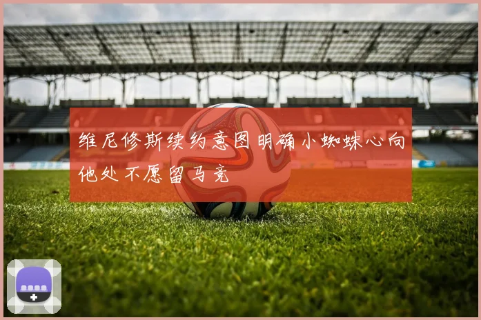维尼修斯续约意图明确小蜘蛛心向他处不愿留马竞