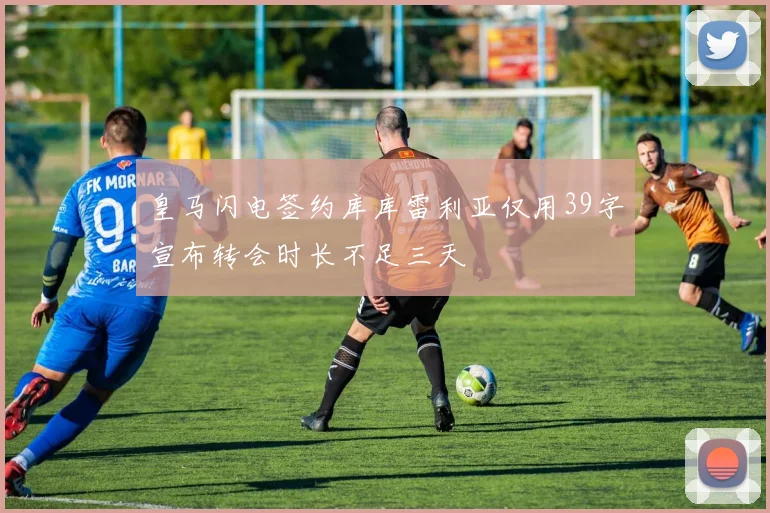 皇马闪电签约库库雷利亚仅用39字宣布转会时长不足三天