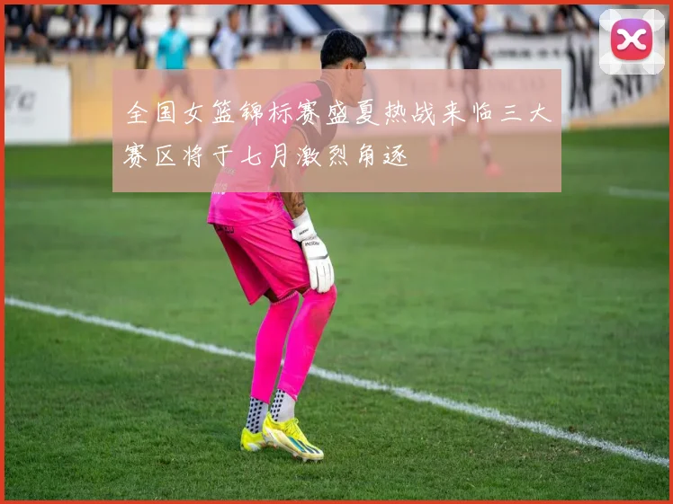全国女篮锦标赛盛夏热战来临三大赛区将于七月激烈角逐