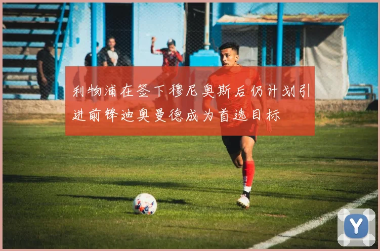 利物浦在签下穆尼奥斯后仍计划引进前锋迪奥曼德成为首选目标