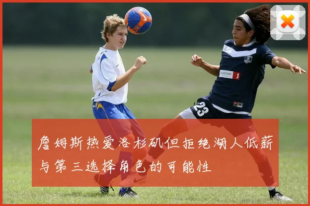 詹姆斯热爱洛杉矶但拒绝湖人低薪与第三选择角色的可能性