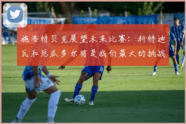 施洛特贝克展望未来比赛：科特迪瓦和厄瓜多尔将是我们最大的挑战